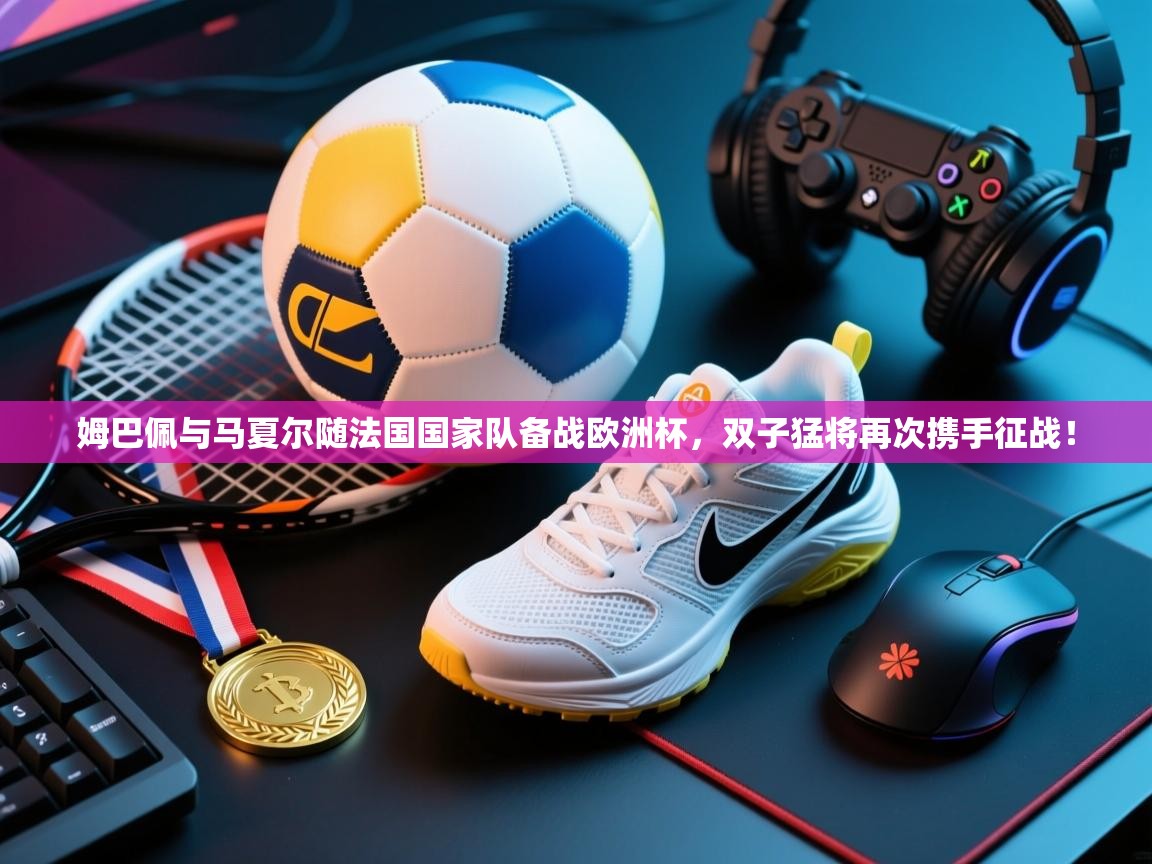 鲸鱼体育-姆巴佩与马夏尔随法国国家队备战欧洲杯，双子猛将再次携手征战！