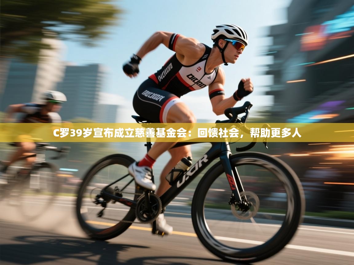 蓝鲸体育app电脑版下载-C罗39岁宣布成立慈善基金会：回馈社会，帮助更多人