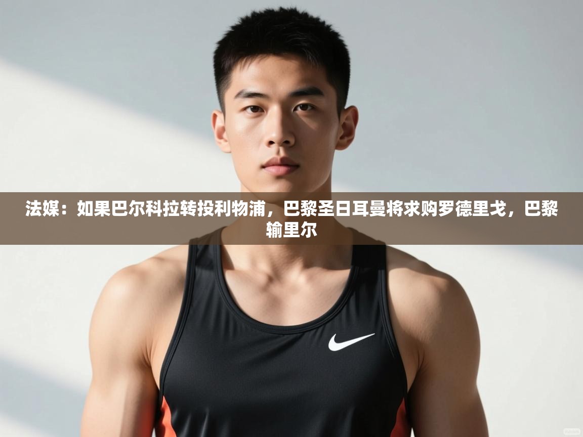 蓝鲸体育在线观看-法媒：如果巴尔科拉转投利物浦，巴黎圣日耳曼将求购罗德里戈，巴黎输里尔