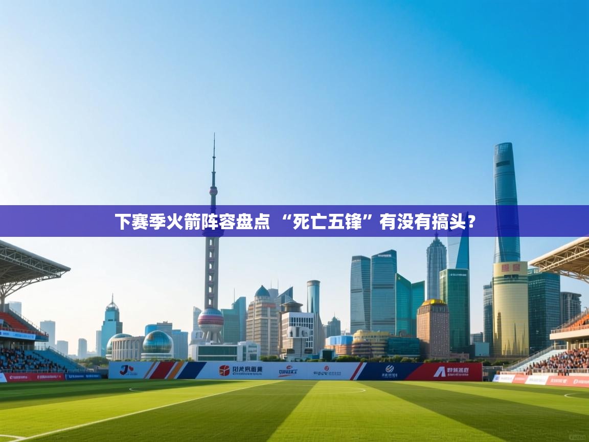 蓝鲸体育app-下赛季火箭阵容盘点 “死亡五锋”有没有搞头？