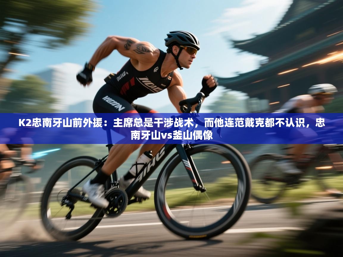 蓝鲸体育在线直播-K2忠南牙山前外援：主席总是干涉战术，而他连范戴克都不认识，忠南牙山vs釜山偶像