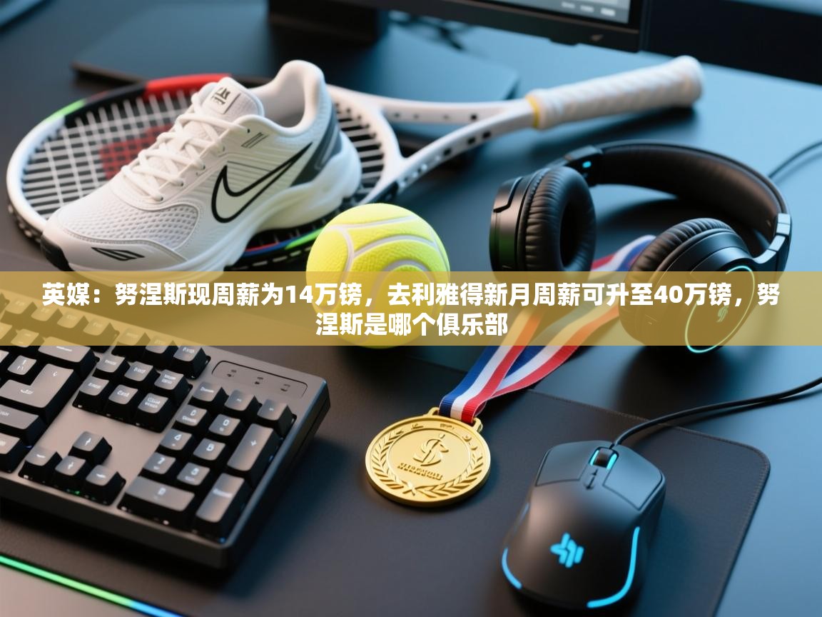 蓝鲸体育app官方入口-英媒：努涅斯现周薪为14万镑，去利雅得新月周薪可升至40万镑，努涅斯是哪个俱乐部